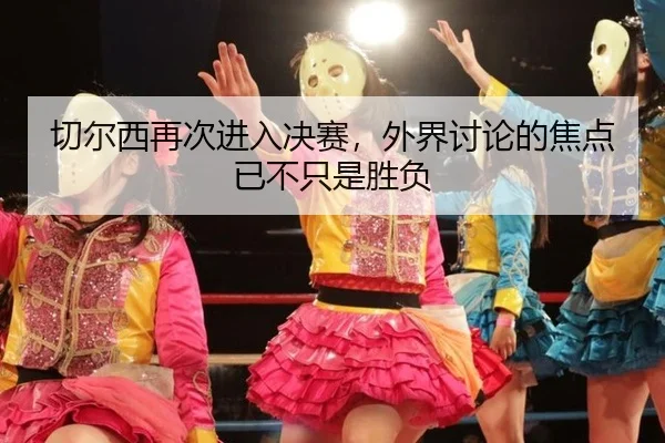 切尔西再次进入决赛，外界讨论的焦点已不只是胜负
