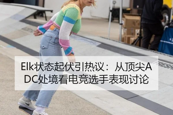 Elk状态起伏引热议：从顶尖ADC处境看电竞选手表现讨论